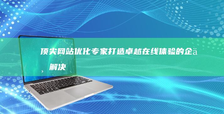 顶尖网站优化专家：打造卓越在线体验的企业解决方案